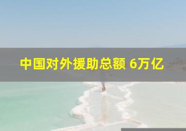 中国对外援助总额 6万亿